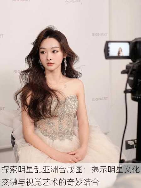 探索明星乱亚洲合成图:揭示明星文化交融与视觉艺术的奇妙结合