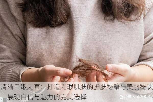 清晰白嫩无套:打造无瑕肌肤的护肤秘籍与美丽秘诀,展现自信与魅力的完美选择