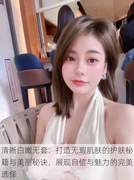 清晰白嫩无套:打造无瑕肌肤的护肤秘籍与美丽秘诀,展现自信与魅力的完美选择
