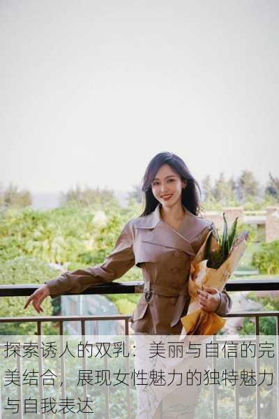 探索诱人的双乳:美丽与自信的完美结合,展现女性魅力的独特魅力与自我表达