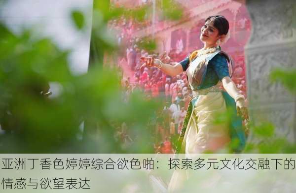 亚洲丁香色婷婷综合欲色啪:探索多元文化交融下的情感与欲望表达