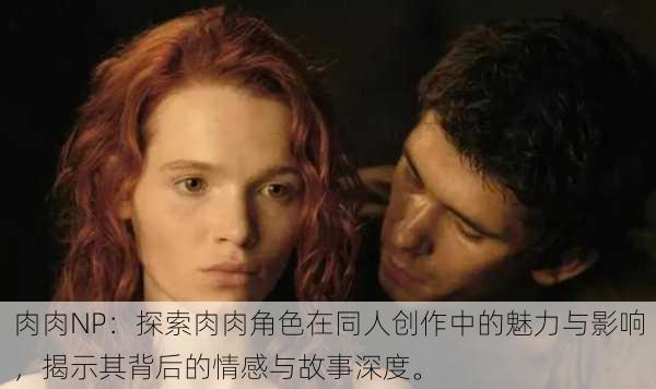 肉肉NP:探索肉肉角色在同人创作中的魅力与影响,揭示其背后的情感与故事深度。