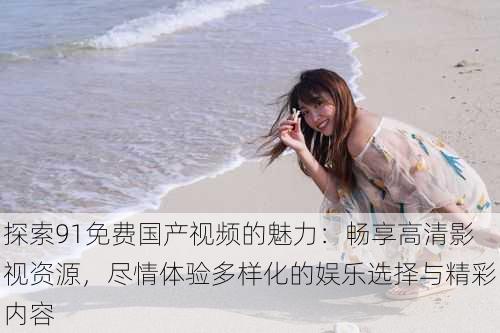 探索91免费国产视频的魅力:畅享高清影视资源,尽情体验多样化的娱乐选择与精彩内容