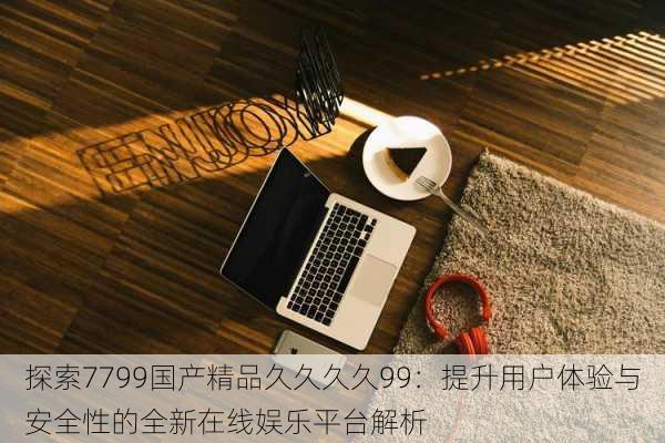 探索7799国产精品久久久久99:提升用户体验与安全性的全新在线娱乐平台解析