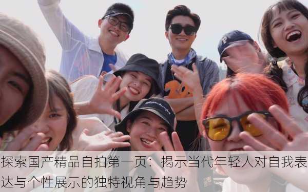 探索国产精品自拍第一页:揭示当代年轻人对自我表达与个性展示的独特视角与趋势