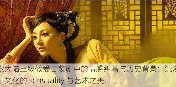 探索大陆三级做爰古装剧中的情感纠葛与历史背景:沉浸于千年文化的 sensuality 与艺术之美