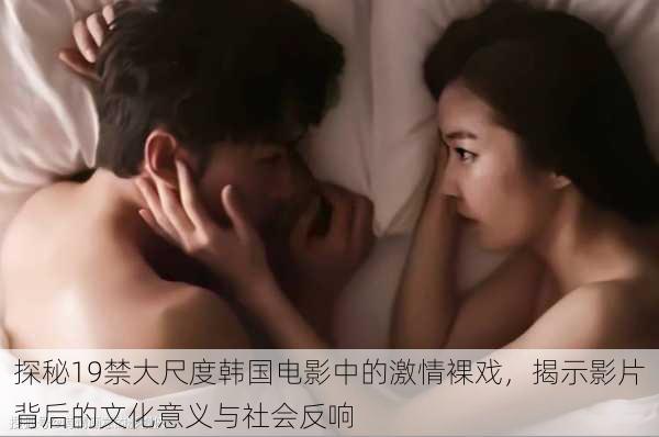 探秘19禁大尺度韩国电影中的激情裸戏,揭示影片背后的文化意义与社会反响
