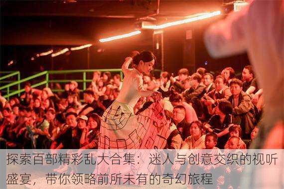 探索百部精彩乱大合集:迷人与创意交织的视听盛宴,带你领略前所未有的奇幻旅程
