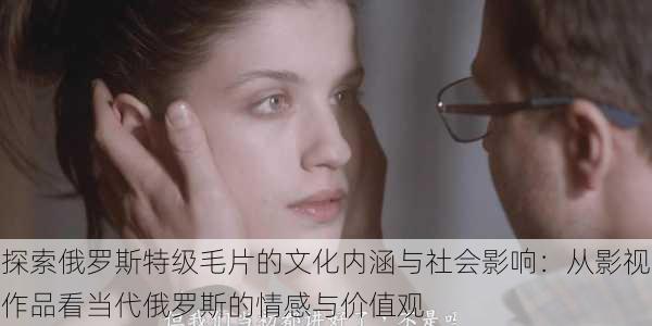探索俄罗斯特级毛片的文化内涵与社会影响:从影视作品看当代俄罗斯的情感与价值观