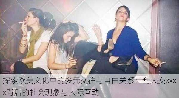 探索欧美文化中的多元交往与自由关系：乱大交xxxx背后的社会现象与人际互动