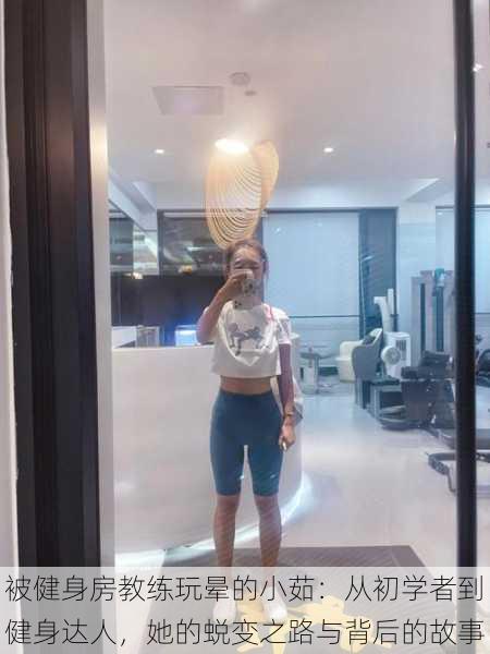 被健身房教练玩晕的小茹:从初学者到健身达人,她的蜕变之路与背后的故事