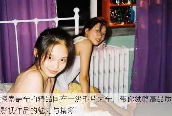 探索最全的精品国产一级毛片大全,带你领略高品质影视作品的魅力与精彩