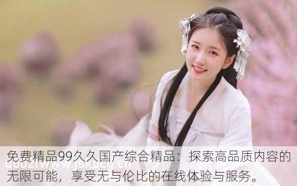 免费精品99久久国产综合精品:探索高品质内容的无限可能,享受无与伦比的在线体验与服务。