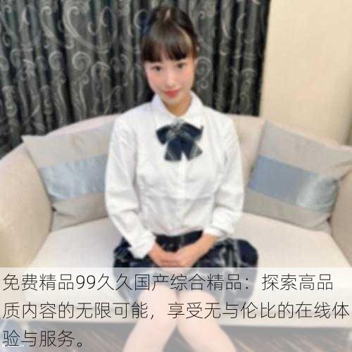 免费精品99久久国产综合精品:探索高品质内容的无限可能,享受无与伦比的在线体验与服务。