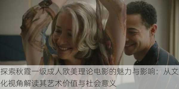 探索秋霞一级成人欧美理论电影的魅力与影响:从文化视角解读其艺术价值与社会意义