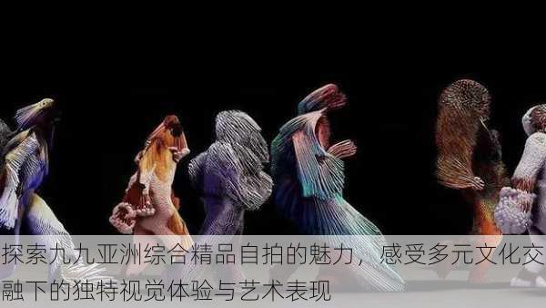 探索九九亚洲综合精品自拍的魅力,感受多元文化交融下的独特视觉体验与艺术表现