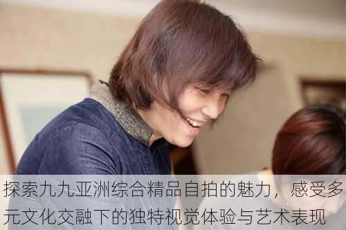探索九九亚洲综合精品自拍的魅力,感受多元文化交融下的独特视觉体验与艺术表现