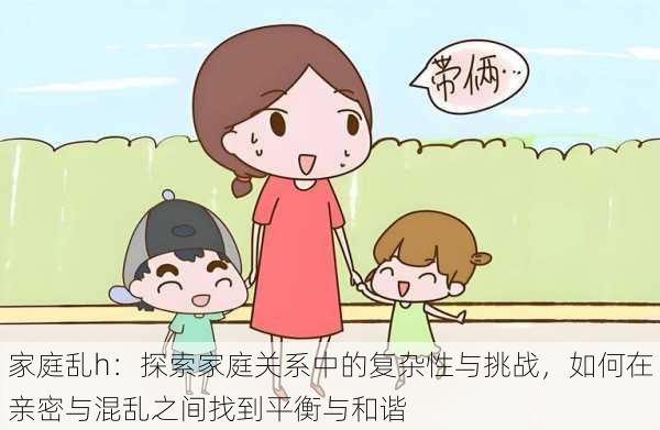 家庭乱h:探索家庭关系中的复杂性与挑战,如何在亲密与混乱之间找到平衡与和谐