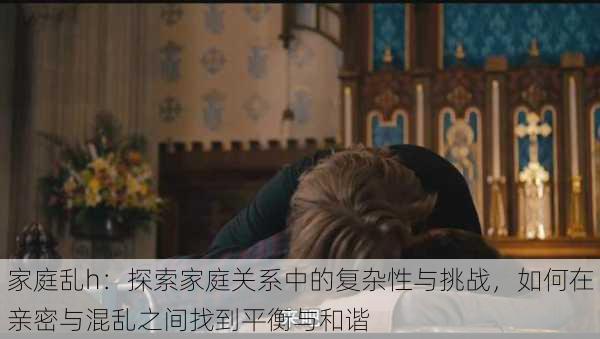 家庭乱h:探索家庭关系中的复杂性与挑战,如何在亲密与混乱之间找到平衡与和谐