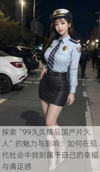 探索“99久久精品国产片久人”的魅力与影响:如何在现代社会中找到属于自己的幸福与满足感