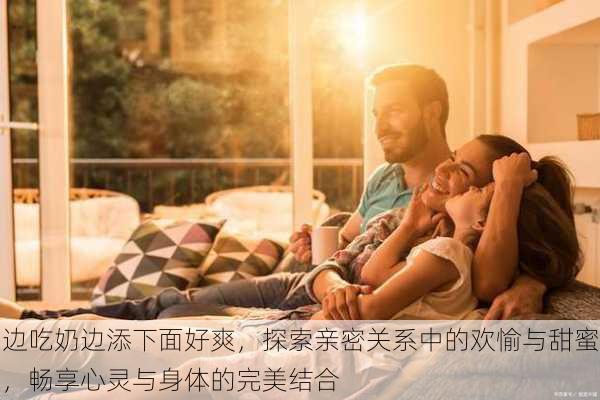 边吃奶边添下面好爽,探索亲密关系中的欢愉与甜蜜,畅享心灵与身体的完美结合