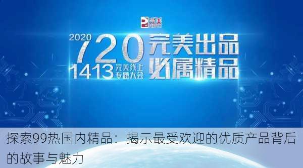 探索99热国内精品:揭示最受欢迎的优质产品背后的故事与魅力