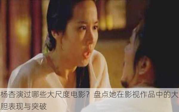 杨杏演过哪些大尺度电影?盘点她在影视作品中的大胆表现与突破