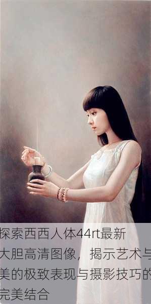 探索西西人体44rt最新大胆高清图像,揭示艺术与美的极致表现与摄影技巧的完美结合