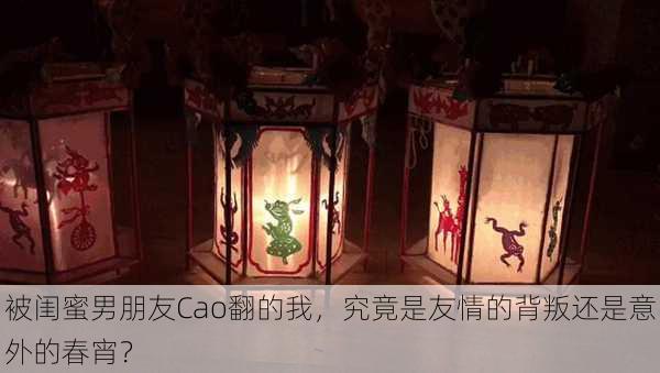 被闺蜜男朋友Cao翻的我,究竟是友情的背叛还是意外的春宵?