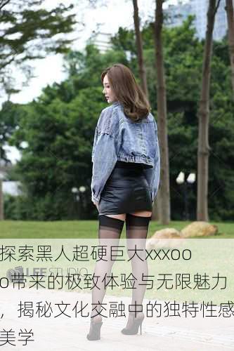 探索黑人超硬巨大xxxooo带来的极致体验与无限魅力,揭秘文化交融中的独特性感美学