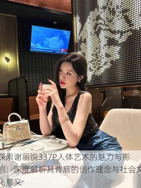 探索谢丽悦337P人体艺术的魅力与影响:深度解析其背后的创作理念与社会文化意义