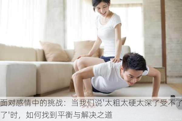 面对感情中的挑战:当我们说'太粗太硬太深了受不了了'时,如何找到平衡与解决之道