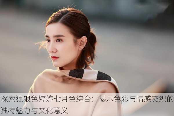 探索狠狠色婷婷七月色综合:揭示色彩与情感交织的独特魅力与文化意义