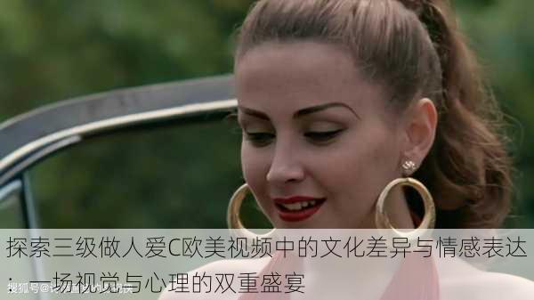 探索三级做人爱C欧美视频中的文化差异与情感表达:一场视觉与心理的双重盛宴