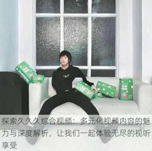 探索久久久综合视频:多元化视频内容的魅力与深度解析,让我们一起体验无尽的视听享受