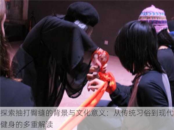 探索抽打臀缝的背景与文化意义:从传统习俗到现代健身的多重解读