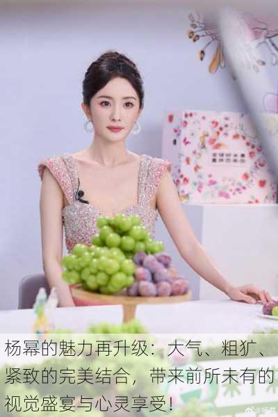 杨幂的魅力再升级:大气、粗犷、紧致的完美结合,带来前所未有的视觉盛宴与心灵享受!