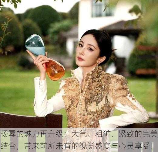 杨幂的魅力再升级:大气、粗犷、紧致的完美结合,带来前所未有的视觉盛宴与心灵享受!