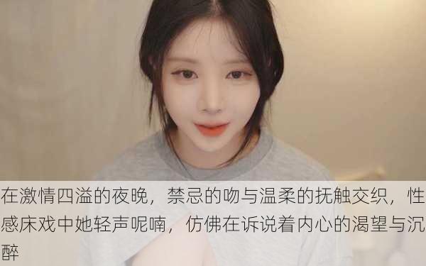 在激情四溢的夜晚,禁忌的吻与温柔的抚触交织,性感床戏中她轻声呢喃,仿佛在诉说着内心的渴望与沉醉