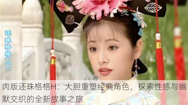 肉版还珠格格H:大胆重塑经典角色,探索性感与幽默交织的全新故事之旅