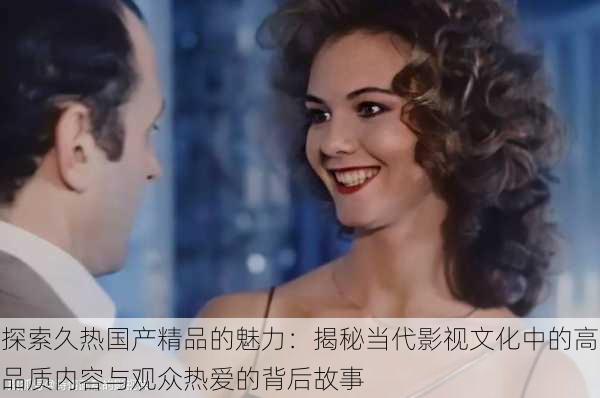 探索久热国产精品的魅力:揭秘当代影视文化中的高品质内容与观众热爱的背后故事