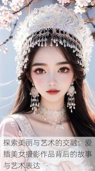 探索美丽与艺术的交融:爱插美女摄影作品背后的故事与艺术表达