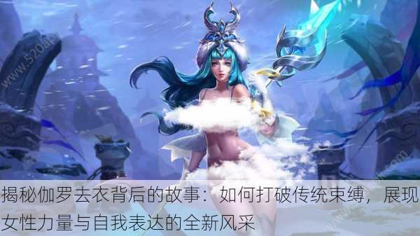 揭秘伽罗去衣背后的故事:如何打破传统束缚,展现女性力量与自我表达的全新风采