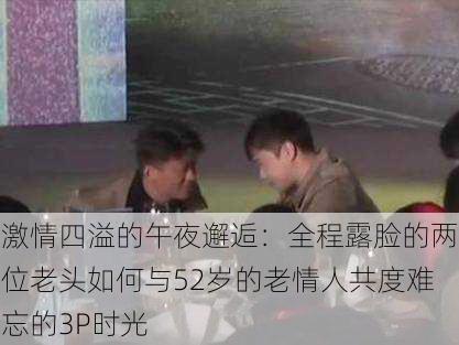 激情四溢的午夜邂逅:全程露脸的两位老头如何与52岁的老情人共度难忘的3P时光