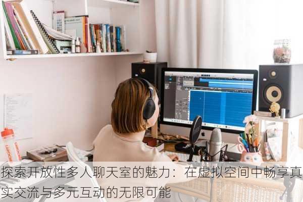 探索开放性多人聊天室的魅力：在虚拟空间中畅享真实交流与多元互动的无限可能
