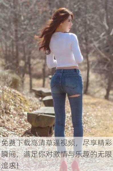 免费下载高清草逼视频,尽享精彩瞬间,满足你对激情与乐趣的无限追求!