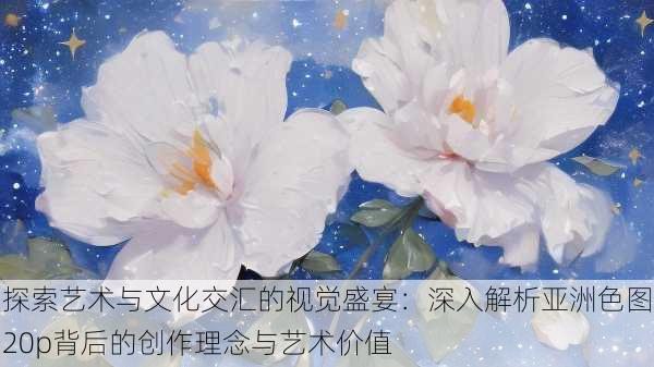 探索艺术与文化交汇的视觉盛宴:深入解析亚洲色图20p背后的创作理念与艺术价值