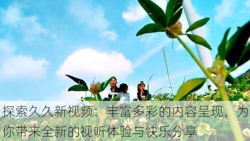 探索久久新视频：丰富多彩的内容呈现，为你带来全新的视听体验与快乐分享