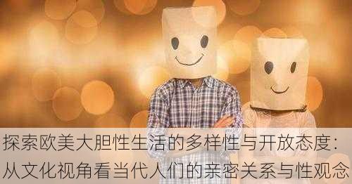 探索欧美大胆性生活的多样性与开放态度：从文化视角看当代人们的亲密关系与性观念