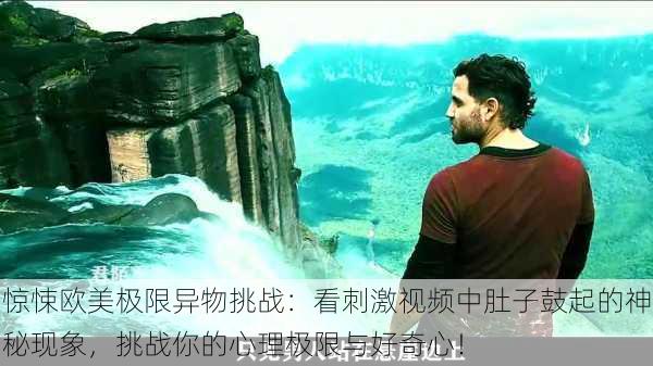 惊悚欧美极限异物挑战:看刺激视频中肚子鼓起的神秘现象,挑战你的心理极限与好奇心!